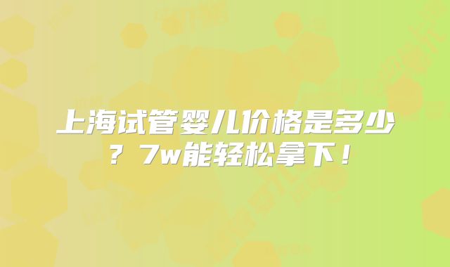 上海试管婴儿价格是多少？7w能轻松拿下！