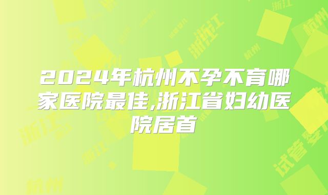 2024年杭州不孕不育哪家医院最佳,浙江省妇幼医院居首