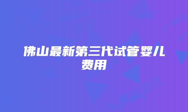 佛山最新第三代试管婴儿费用