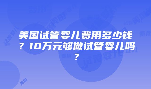 美国试管婴儿费用多少钱？10万元够做试管婴儿吗？