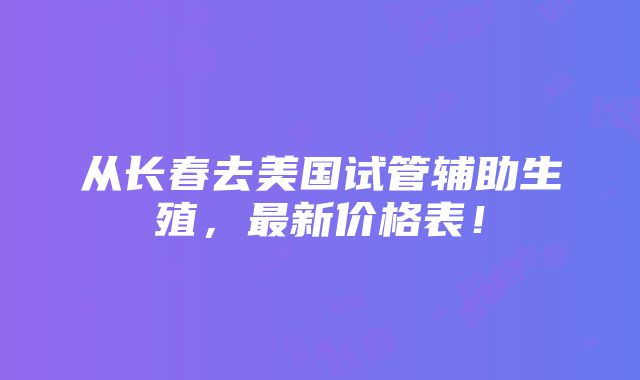 从长春去美国试管辅助生殖，最新价格表！