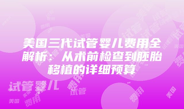 美国三代试管婴儿费用全解析：从术前检查到胚胎移植的详细预算