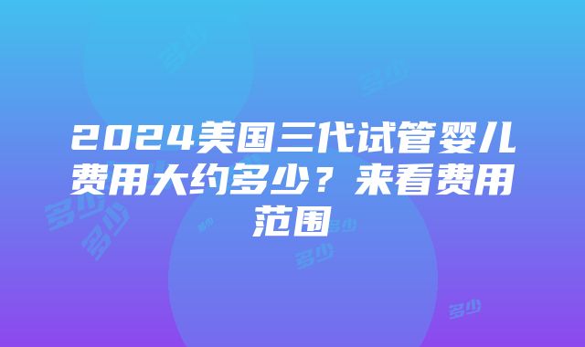 2024美国三代试管婴儿费用大约多少？来看费用范围