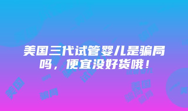 美国三代试管婴儿是骗局吗，便宜没好货哦！