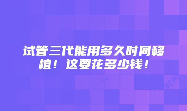 试管三代能用多久时间移植！这要花多少钱！