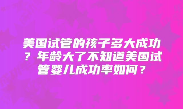 美国试管的孩子多大成功？年龄大了不知道美国试管婴儿成功率如何？