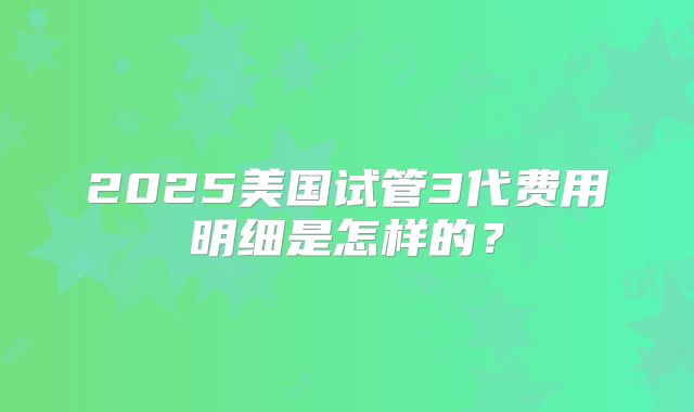 2025美国试管3代费用明细是怎样的？