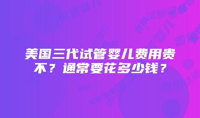 美国三代试管婴儿费用贵不？通常要花多少钱？