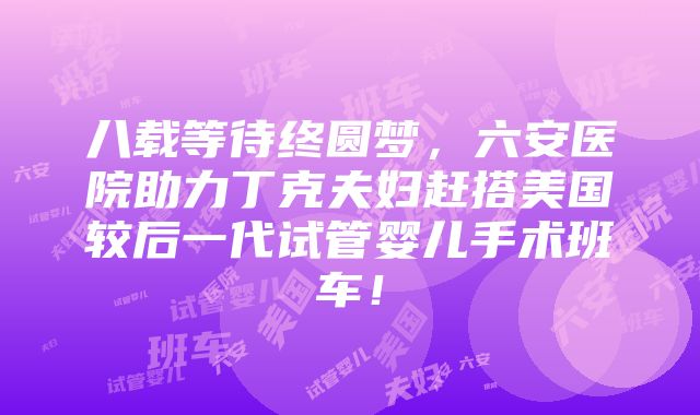 八载等待终圆梦，六安医院助力丁克夫妇赶搭美国较后一代试管婴儿手术班车！