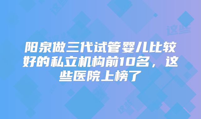 阳泉做三代试管婴儿比较好的私立机构前10名，这些医院上榜了