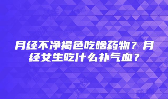 月经不净褐色吃啥药物？月经女生吃什么补气血？