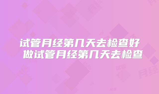 试管月经第几天去检查好 做试管月经第几天去检查