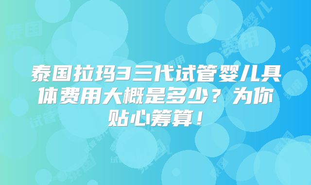 泰国拉玛3三代试管婴儿具体费用大概是多少？为你贴心筹算！