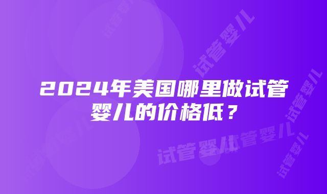 2024年美国哪里做试管婴儿的价格低？