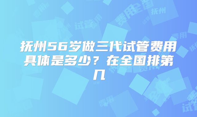 抚州56岁做三代试管费用具体是多少？在全国排第几