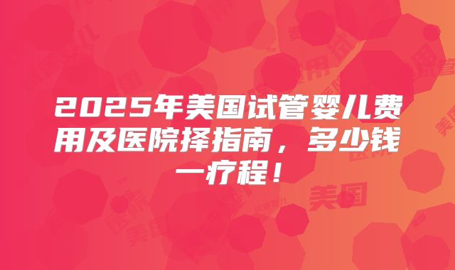 2025年美国试管婴儿费用及医院择指南，多少钱一疗程！