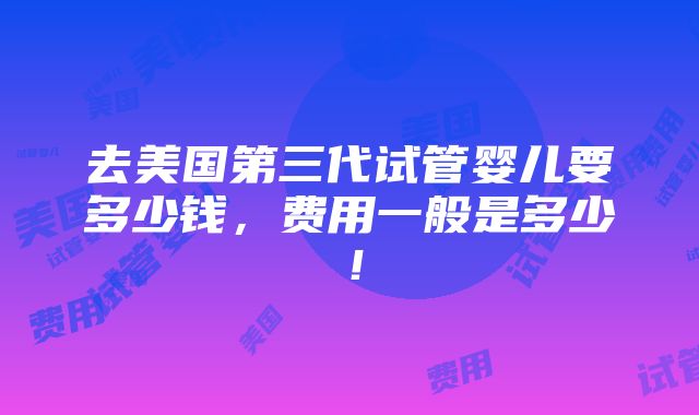 去美国第三代试管婴儿要多少钱，费用一般是多少！