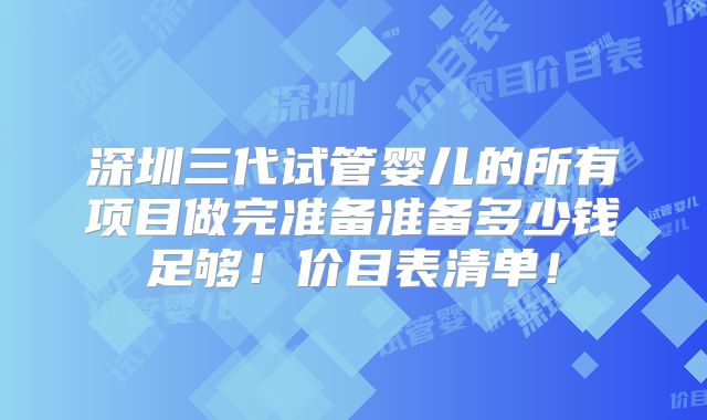 深圳三代试管婴儿的所有项目做完准备准备多少钱足够！价目表清单！