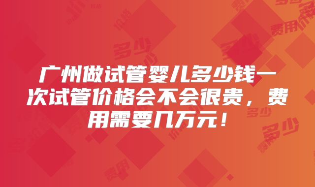 广州做试管婴儿多少钱一次试管价格会不会很贵，费用需要几万元！