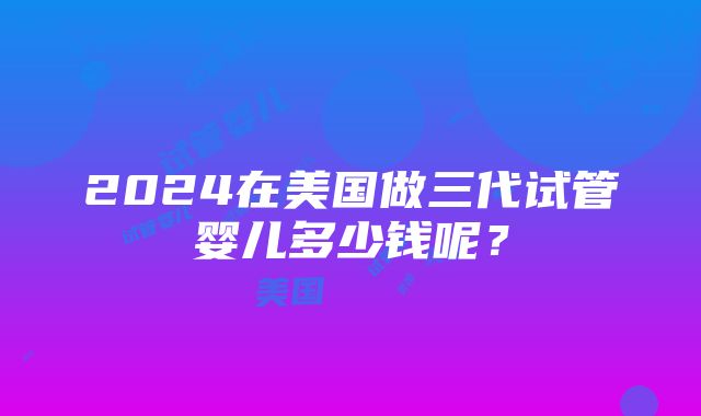 2024在美国做三代试管婴儿多少钱呢？