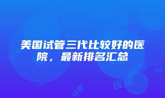 美国试管三代比较好的医院，最新排名汇总