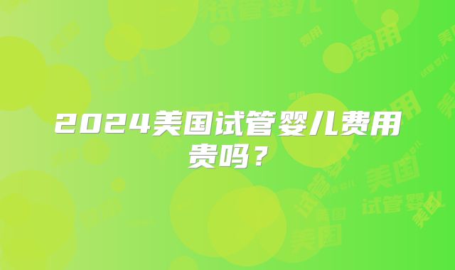 2024美国试管婴儿费用贵吗？