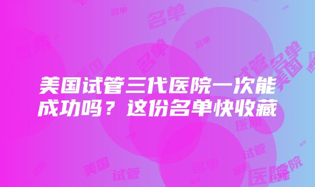 美国试管三代医院一次能成功吗？这份名单快收藏