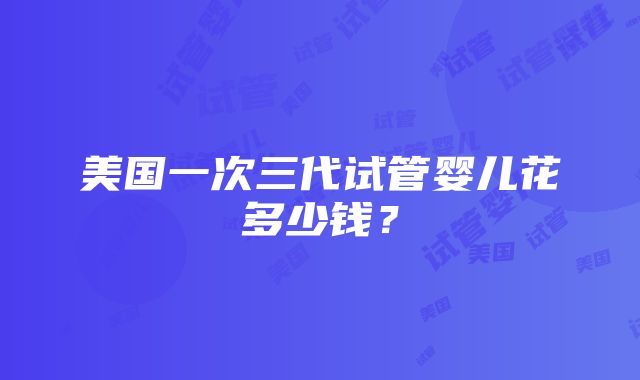 美国一次三代试管婴儿花多少钱？