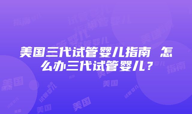 美国三代试管婴儿指南 怎么办三代试管婴儿？