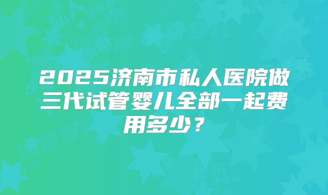 2025济南市私人医院做三代试管婴儿全部一起费用多少？