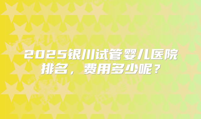 2025银川试管婴儿医院排名，费用多少呢？