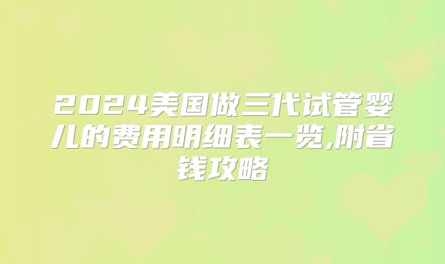 2024美国做三代试管婴儿的费用明细表一览,附省钱攻略