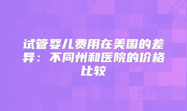 试管婴儿费用在美国的差异：不同州和医院的价格比较