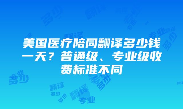 美国医疗陪同翻译多少钱一天？普通级、专业级收费标准不同