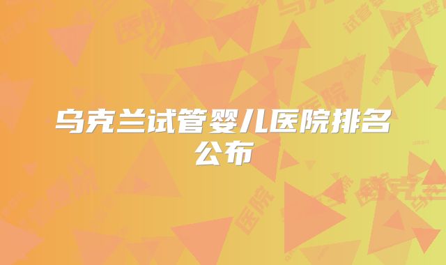 乌克兰试管婴儿医院排名公布