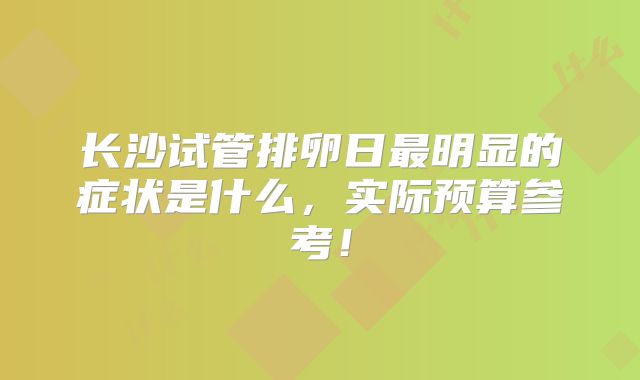 长沙试管排卵日最明显的症状是什么，实际预算参考！