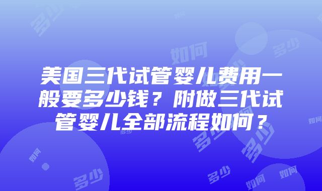 美国三代试管婴儿费用一般要多少钱？附做三代试管婴儿全部流程如何？