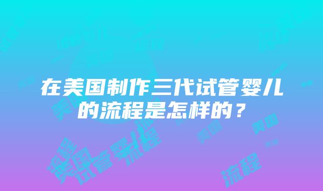 在美国制作三代试管婴儿的流程是怎样的？