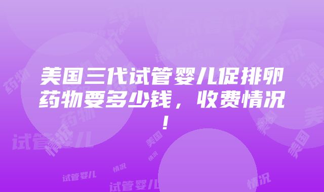 美国三代试管婴儿促排卵药物要多少钱，收费情况！