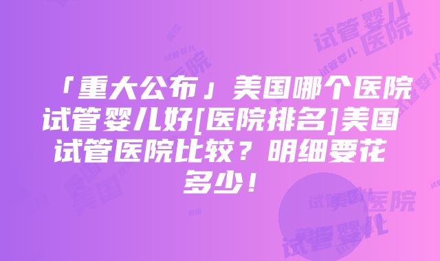 「重大公布」美国哪个医院试管婴儿好[医院排名]美国试管医院比较？明细要花多少！