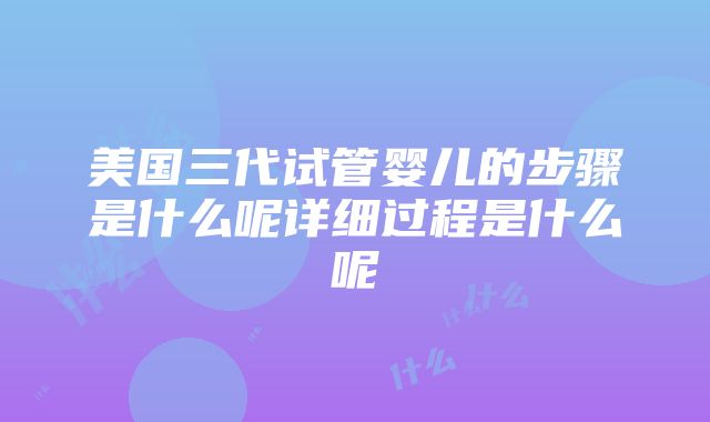 美国三代试管婴儿的步骤是什么呢详细过程是什么呢