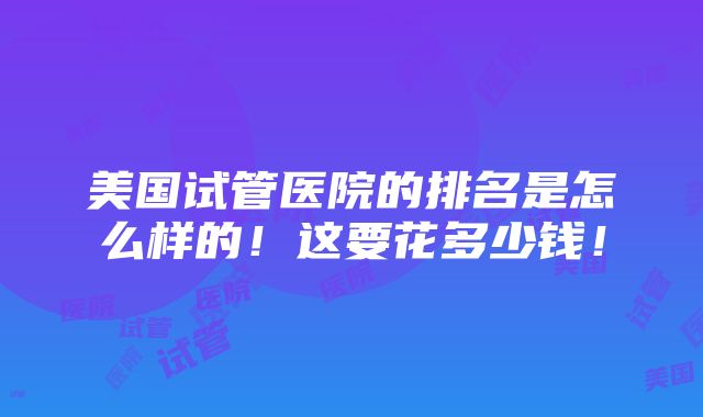 美国试管医院的排名是怎么样的！这要花多少钱！