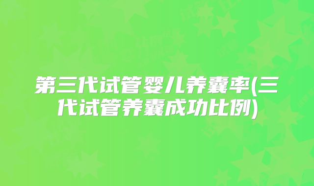 第三代试管婴儿养囊率(三代试管养囊成功比例)