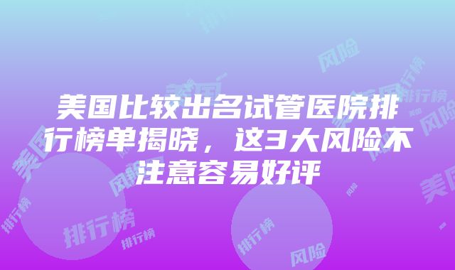 美国比较出名试管医院排行榜单揭晓，这3大风险不注意容易好评