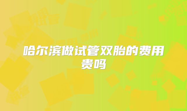 哈尔滨做试管双胎的费用贵吗