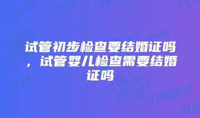 试管初步检查要结婚证吗，试管婴儿检查需要结婚证吗