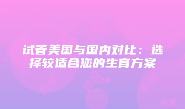 试管美国与国内对比：选择较适合您的生育方案