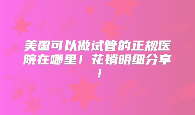 美国可以做试管的正规医院在哪里！花销明细分享！