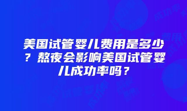 美国试管婴儿费用是多少？熬夜会影响美国试管婴儿成功率吗？