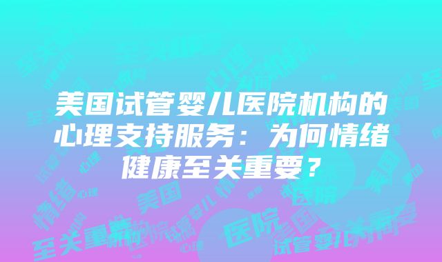 美国试管婴儿医院机构的心理支持服务：为何情绪健康至关重要？